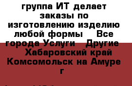 группа ИТ делает заказы по изготовлению изделию любой формы  - Все города Услуги » Другие   . Хабаровский край,Комсомольск-на-Амуре г.